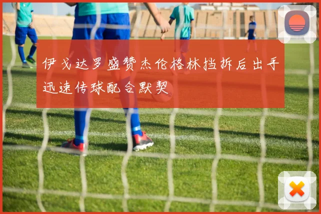 伊戈达罗盛赞杰伦格林挡拆后出手迅速传球配合默契