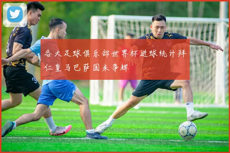 各大足球俱乐部世界杯进球统计拜仁皇马巴萨国米争辉