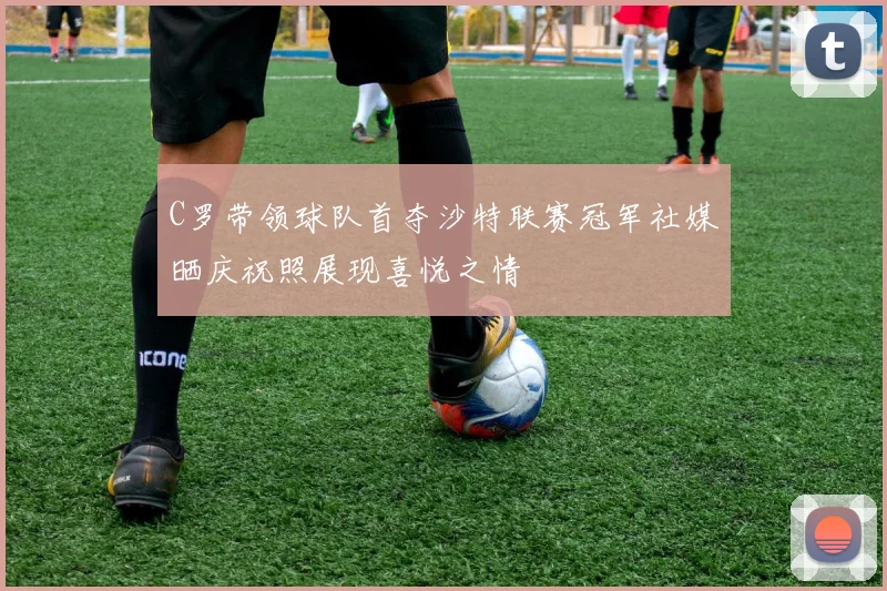 C罗带领球队首夺沙特联赛冠军社媒晒庆祝照展现喜悦之情