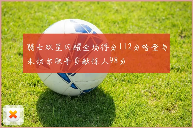 骑士双星闪耀全场得分112分哈登与米切尔联手贡献惊人98分
