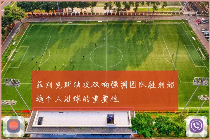 菲利克斯助攻双响强调团队胜利超越个人进球的重要性