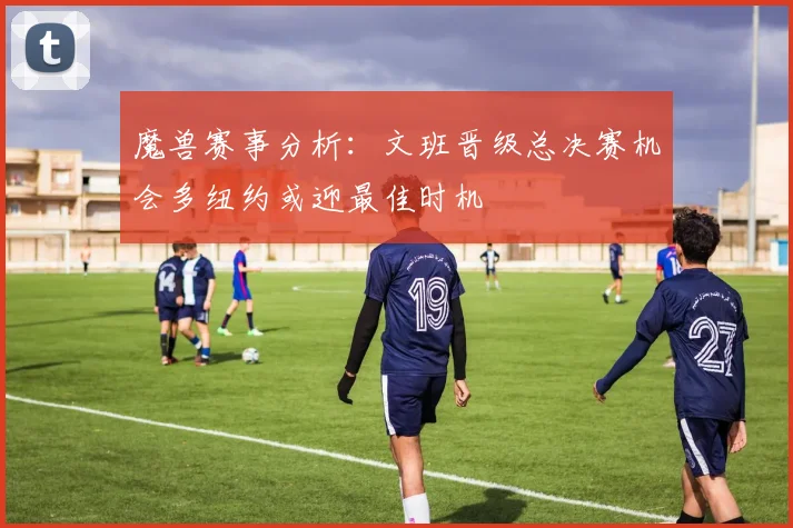魔兽赛事分析：文班晋级总决赛机会多纽约或迎最佳时机