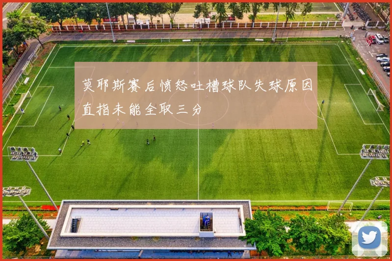 莫耶斯赛后愤怒吐槽球队失球原因直指未能全取三分
