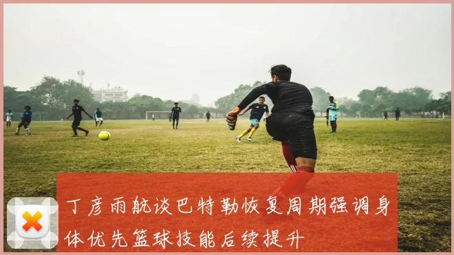 丁彦雨航谈巴特勒恢复周期强调身体优先篮球技能后续提升