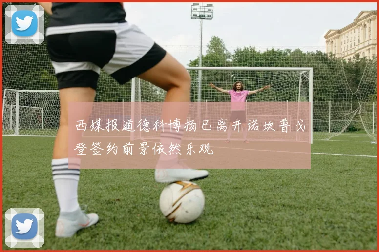 西媒报道德科博扬已离开诺坎普戈登签约前景依然乐观
