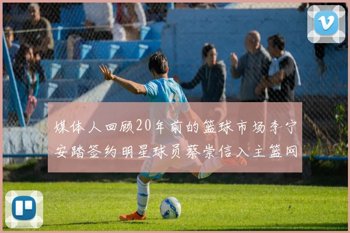 媒体人回顾20年前的篮球市场李宁安踏签约明星球员蔡崇信入主篮网的时代变迁