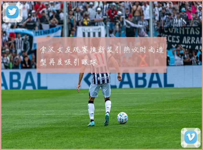 索汉女友观赛换新装引热议时尚造型再度吸引眼球