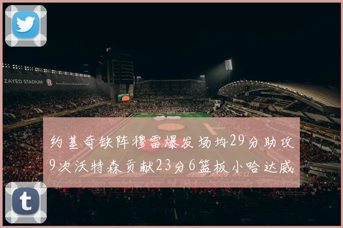 约基奇缺阵穆雷爆发场均29分助攻9次沃特森贡献23分6篮板小哈达威也有17分表现出色