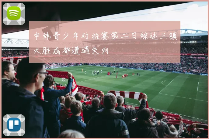中韩青少年对抗赛第二日综述三镇大胜成都遭遇失利