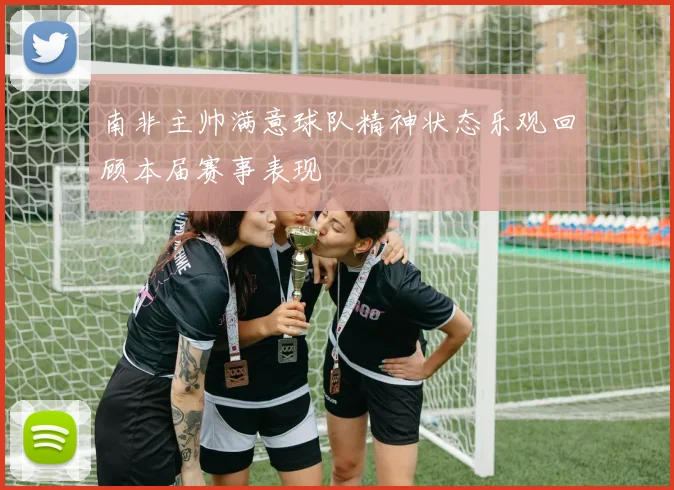 南非主帅满意球队精神状态乐观回顾本届赛事表现