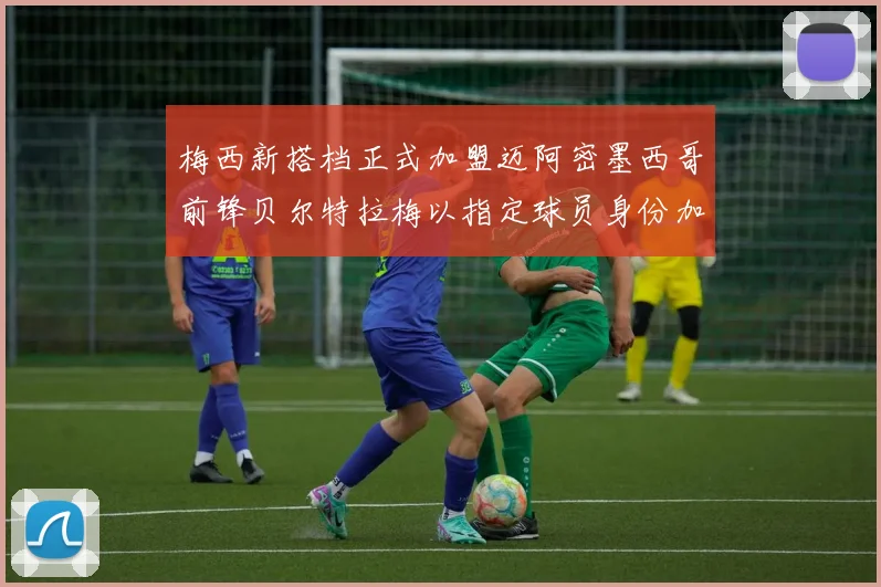 梅西新搭档正式加盟迈阿密墨西哥前锋贝尔特拉梅以指定球员身份加盟
