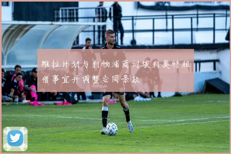 维拉计划与利物浦商讨埃利奥特租借事宜并调整合同条款
