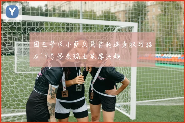 国王寻求小萨交易首轮选秀权对猛龙19号签表现出浓厚兴趣