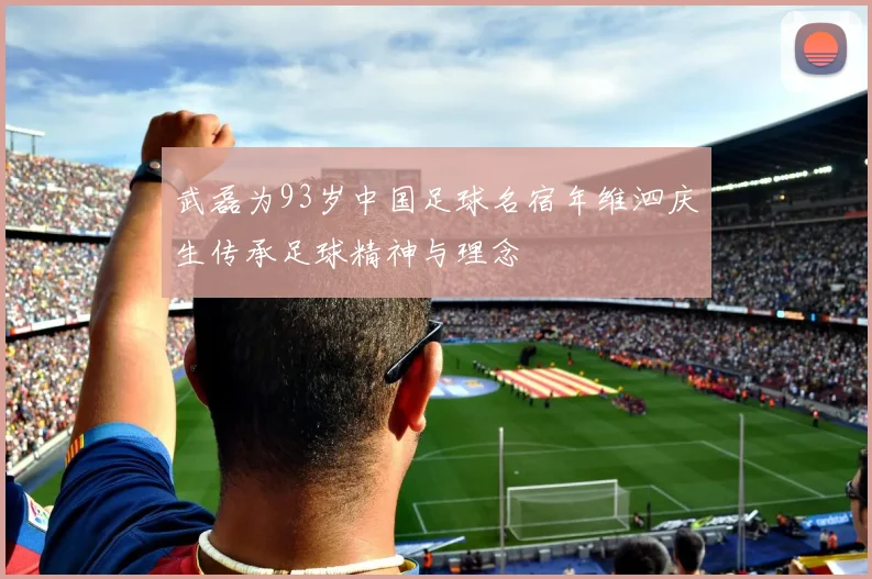 武磊为93岁中国足球名宿年维泗庆生传承足球精神与理念