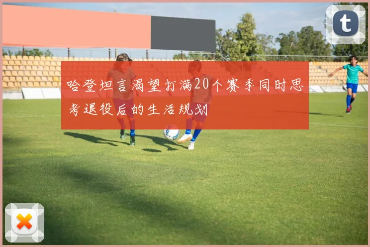 哈登坦言渴望打满20个赛季同时思考退役后的生活规划